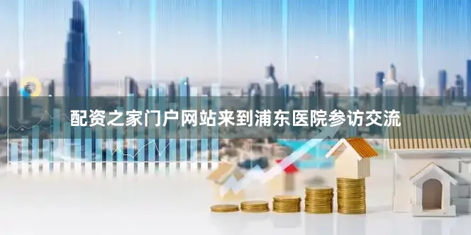 配资之家门户网站来到浦东医院参访交流