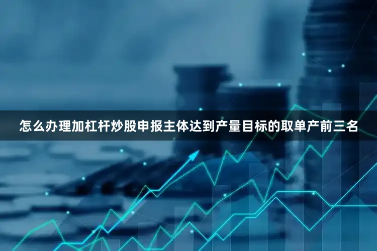 怎么办理加杠杆炒股申报主体达到产量目标的取单产前三名