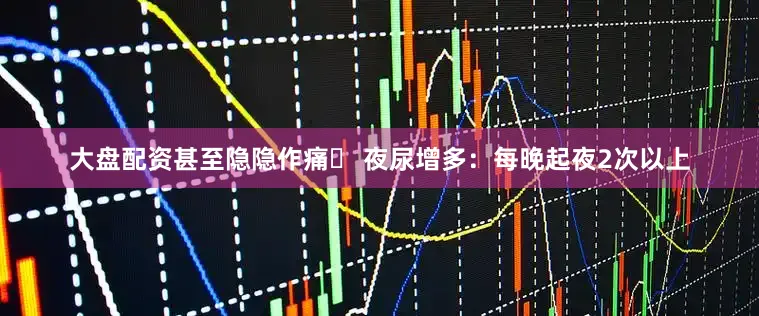 大盘配资甚至隐隐作痛✅ 夜尿增多：每晚起夜2次以上