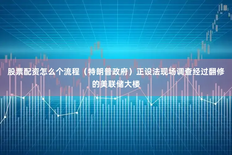 股票配资怎么个流程（特朗普政府）正设法现场调查经过翻修的美联储大楼