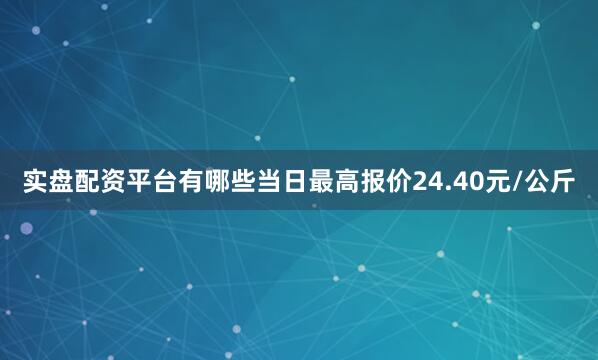 实盘配资平台有哪些当日最高报价24.40元/公斤