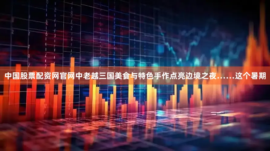 中国股票配资网官网中老越三国美食与特色手作点亮边境之夜……这个暑期