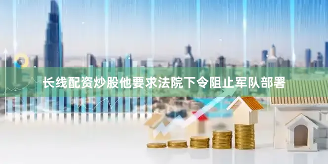长线配资炒股他要求法院下令阻止军队部署