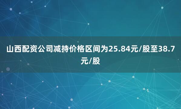 山西配资公司减持价格区间为25.84元/股至38.7元/股