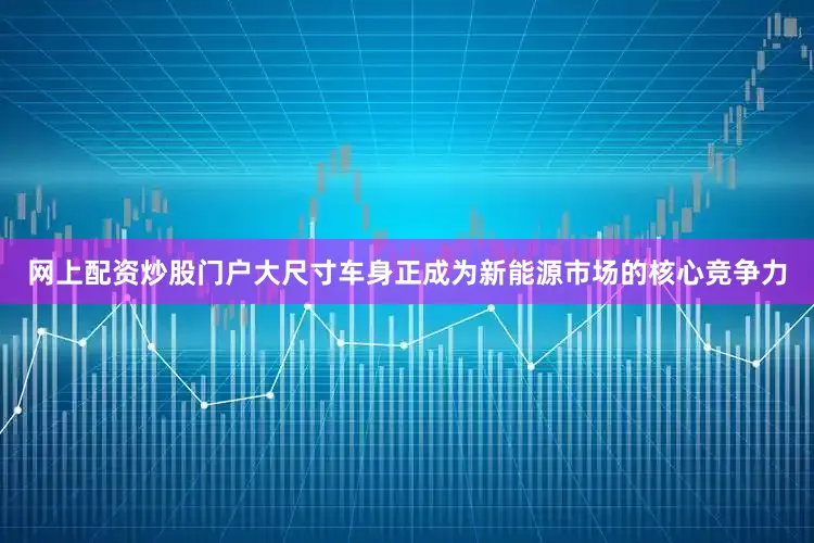 网上配资炒股门户大尺寸车身正成为新能源市场的核心竞争力