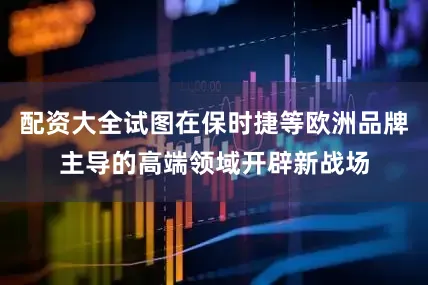 配资大全试图在保时捷等欧洲品牌主导的高端领域开辟新战场